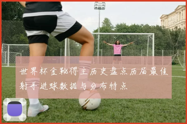世界杯金靴得主历史盘点历届最佳射手进球数据与分布特点