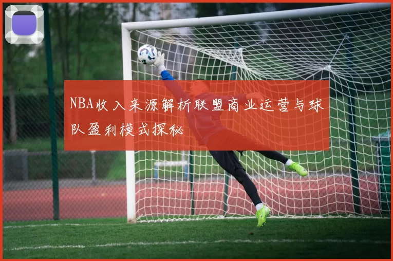 NBA收入来源解析联盟商业运营与球队盈利模式探秘