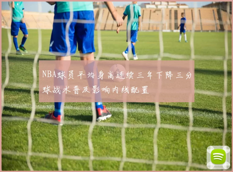 NBA球员平均身高连续三年下降三分球战术普及影响内线配置