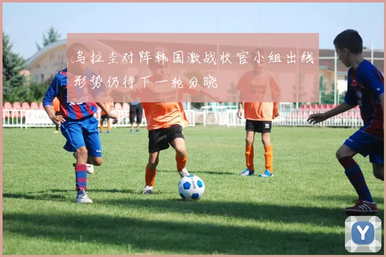 乌拉圭对阵韩国激战收官小组出线形势仍待下一轮分晓