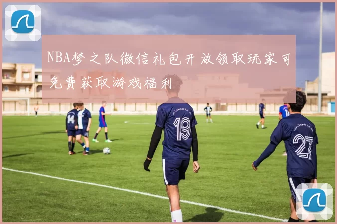 NBA梦之队微信礼包开放领取玩家可免费获取游戏福利