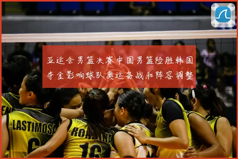 亚运会男篮决赛中国男篮险胜韩国夺金影响球队奥运备战和阵容调整