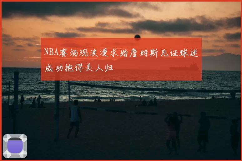 NBA赛场现浪漫求婚詹姆斯见证球迷成功抱得美人归