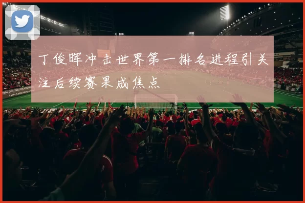 丁俊晖冲击世界第一排名进程引关注后续赛果成焦点