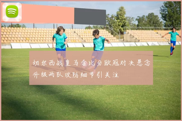 切尔西战皇马含比分欧冠对决悬念升级两队攻防细节引关注