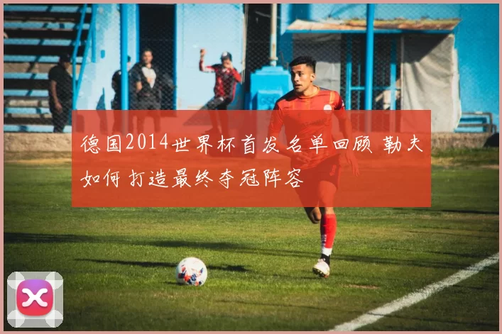 德国2014世界杯首发名单回顾 勒夫如何打造最终夺冠阵容