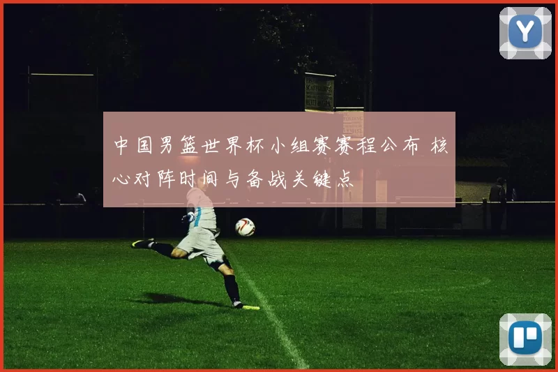 中国男篮世界杯小组赛赛程公布 核心对阵时间与备战关键点