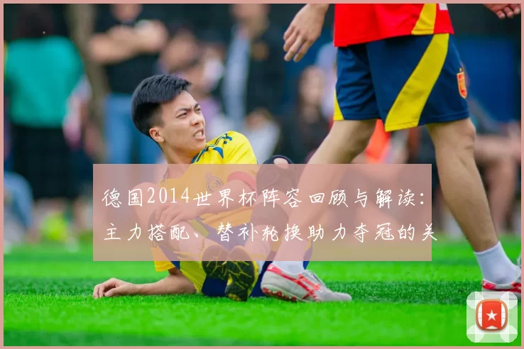 德国2014世界杯阵容回顾与解读：主力搭配、替补轮换助力夺冠的关键