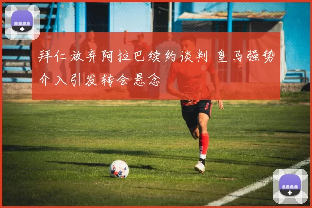 拜仁放弃阿拉巴续约谈判 皇马强势介入引发转会悬念