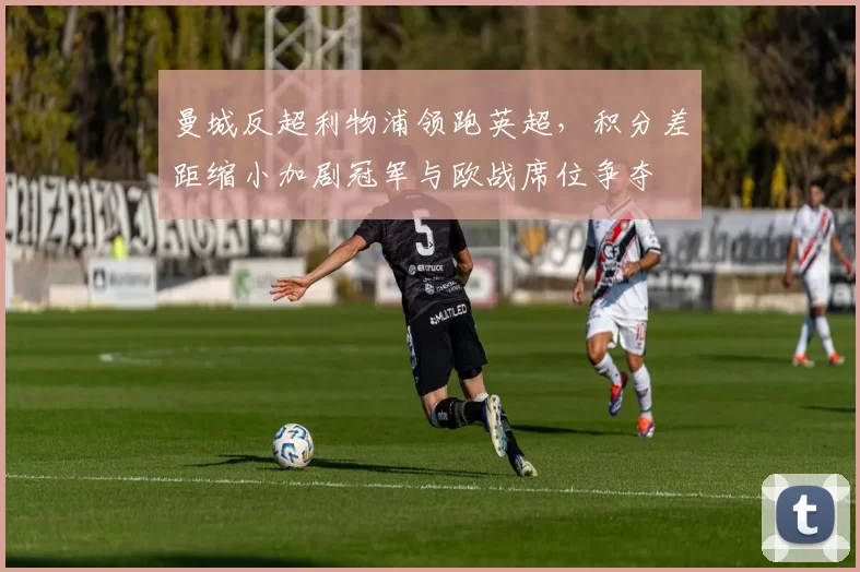 曼城反超利物浦领跑英超，积分差距缩小加剧冠军与欧战席位争夺