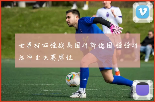 世界杯四强战美国对阵德国 强强对话冲击决赛席位