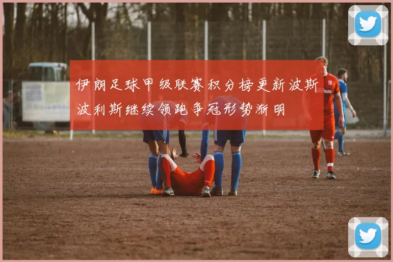 伊朗足球甲级联赛积分榜更新波斯波利斯继续领跑争冠形势渐明