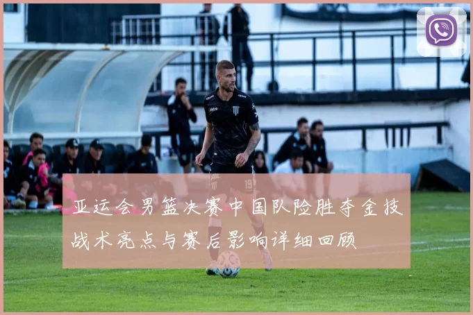 亚运会男篮决赛中国队险胜夺金技战术亮点与赛后影响详细回顾