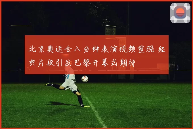 北京奥运会八分钟表演视频重现 经典片段引发巴黎开幕式期待