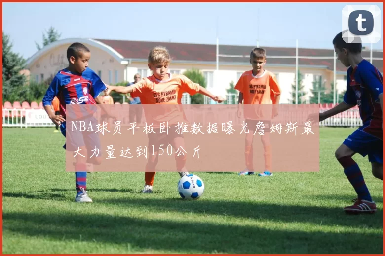 NBA球员平板卧推数据曝光詹姆斯最大力量达到150公斤