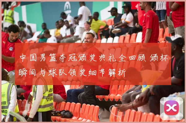 中国男篮夺冠颁奖典礼全回顾 颁杯瞬间与球队领奖细节解析