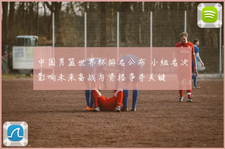 中国男篮世界杯排名公布 小组名次影响未来备战与资格争夺关键