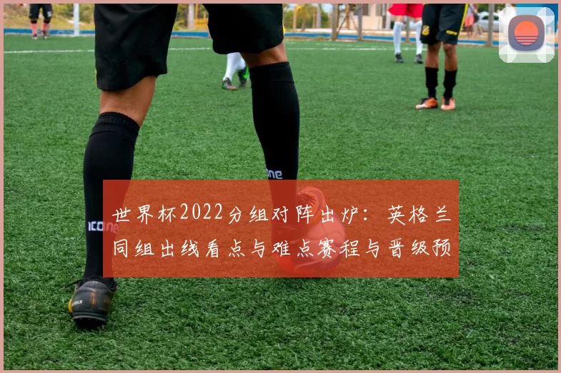 世界杯2022分组对阵出炉：英格兰同组出线看点与难点赛程与晋级预测