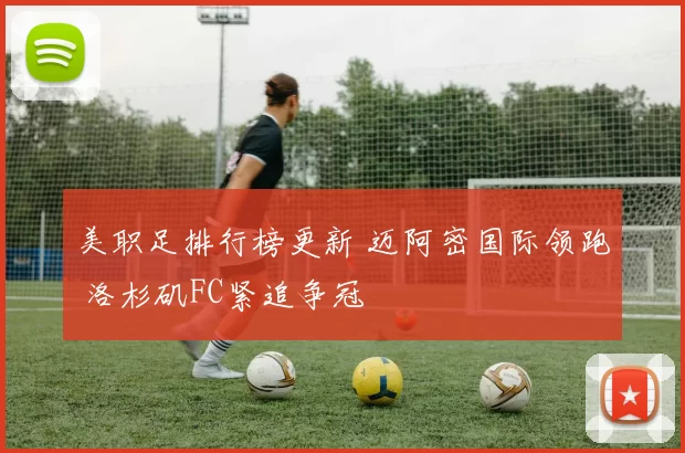 美职足排行榜更新 迈阿密国际领跑 洛杉矶FC紧追争冠