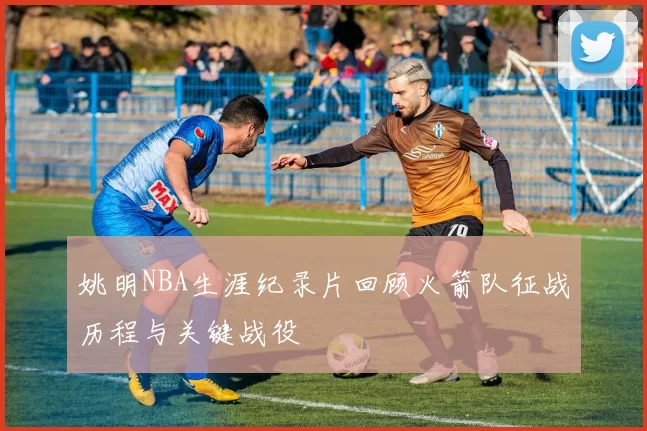 姚明NBA生涯纪录片回顾火箭队征战历程与关键战役